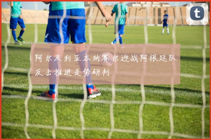 阿尔及利亚本纳赛尔迎战阿根廷队反击推进走势研判