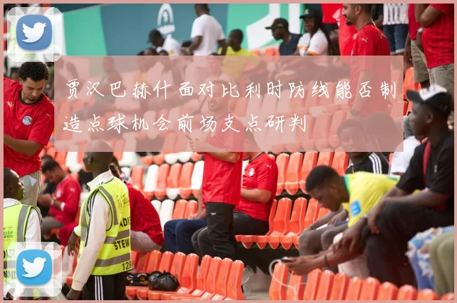 贾汉巴赫什面对比利时防线能否制造点球机会前场支点研判