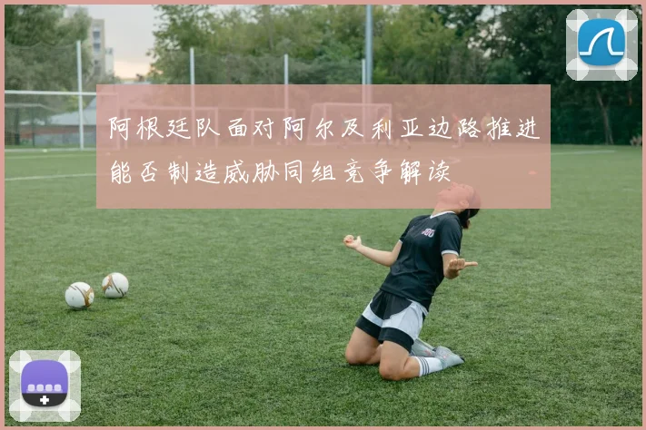 阿根廷队面对阿尔及利亚边路推进能否制造威胁同组竞争解读