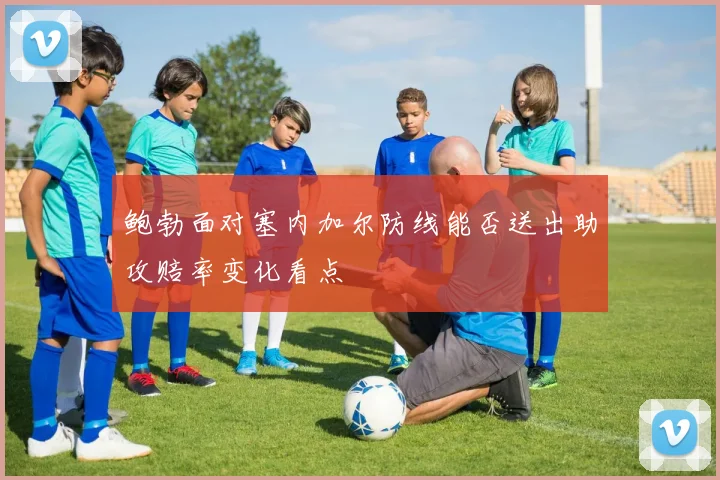 鲍勃面对塞内加尔防线能否送出助攻赔率变化看点