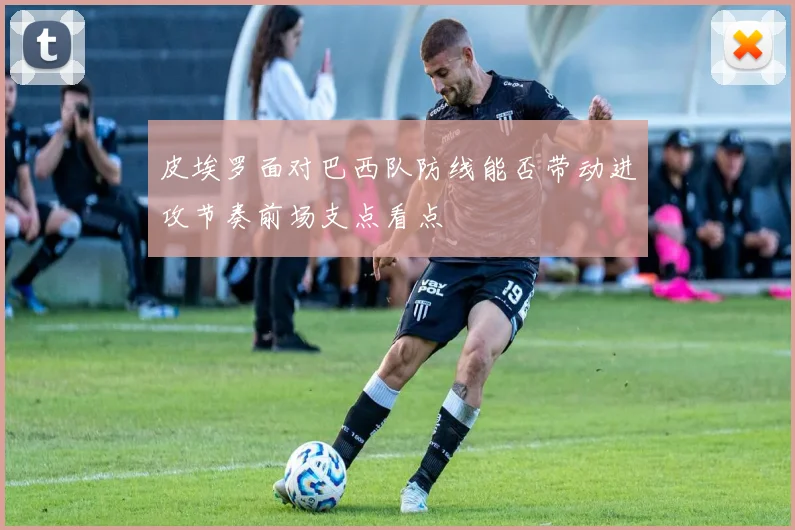 皮埃罗面对巴西队防线能否带动进攻节奏前场支点看点