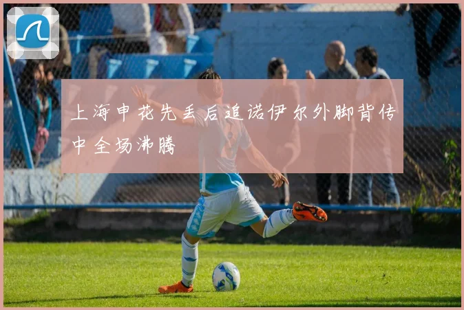上海申花先丢后追诺伊尔外脚背传中全场沸腾