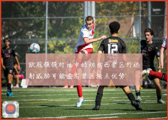 欧冠强强对话中的切尔西禁区外远射威胁可能左右禁区抢点优势