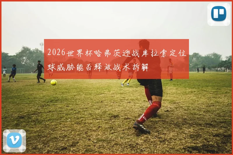 2026世界杯哈弗茨迎战库拉索定位球威胁能否释放战术拆解