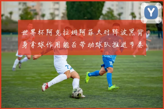 世界杯阿克拉姆阿菲夫对阵波黑背身拿球作用能否带动球队推进节奏