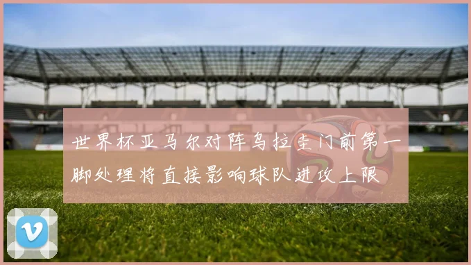 世界杯亚马尔对阵乌拉圭门前第一脚处理将直接影响球队进攻上限