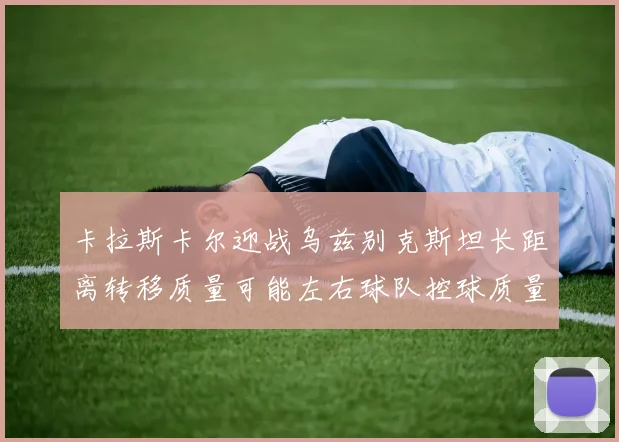 卡拉斯卡尔迎战乌兹别克斯坦长距离转移质量可能左右球队控球质量