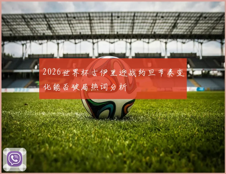 2026世界杯古伊里迎战约旦节奏变化能否破局热词分析
