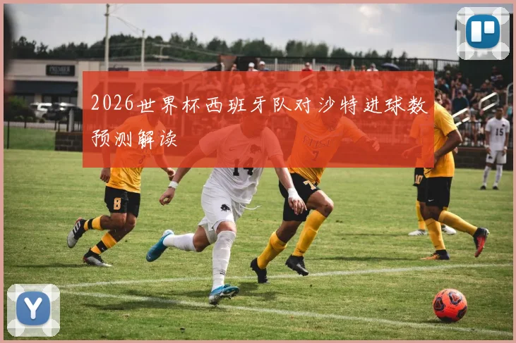 2026世界杯西班牙队对沙特进球数预测解读