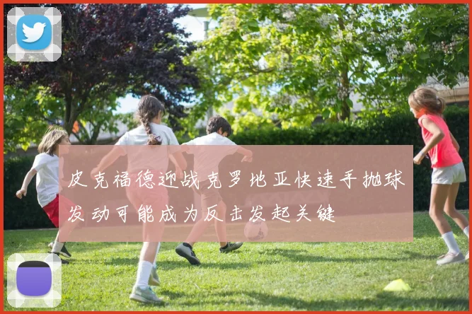 皮克福德迎战克罗地亚快速手抛球发动可能成为反击发起关键