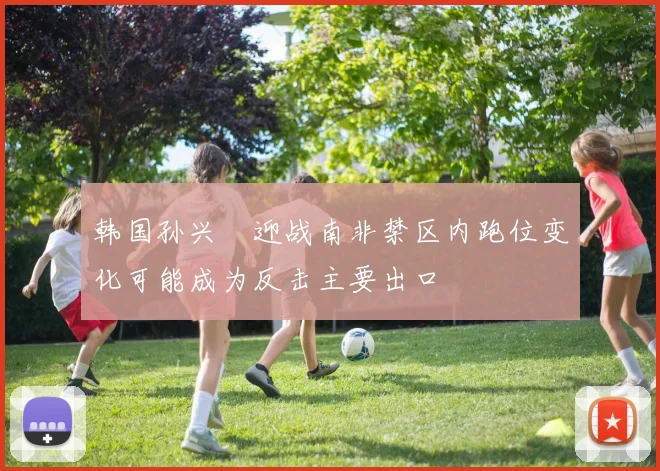 韩国孙兴慜迎战南非禁区内跑位变化可能成为反击主要出口