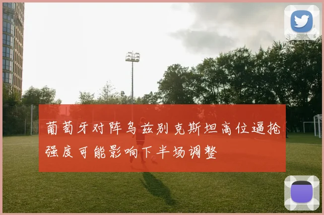 葡萄牙对阵乌兹别克斯坦高位逼抢强度可能影响下半场调整