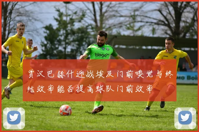 贾汉巴赫什迎战埃及门前嗅觉与终结效率能否提高球队门前效率