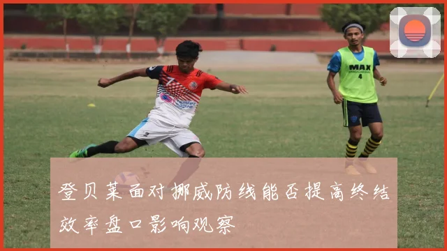 登贝莱面对挪威防线能否提高终结效率盘口影响观察