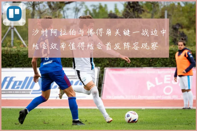 沙特阿拉伯与佛得角关键一战边中结合效率值得结合首发阵容观察