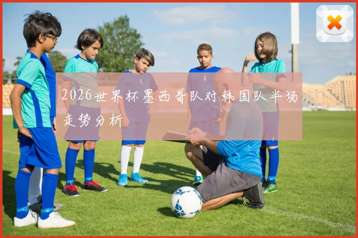 2026世界杯墨西哥队对韩国队半场走势分析