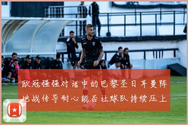欧冠强强对话中的巴黎圣日耳曼阵地战传导耐心能否让球队持续压上