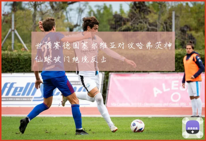 世预赛德国塞尔维亚对攻哈弗茨神仙球破门绝境反击