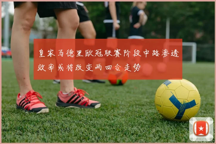 皇家马德里欧冠联赛阶段中路渗透效率或将改变两回合走势