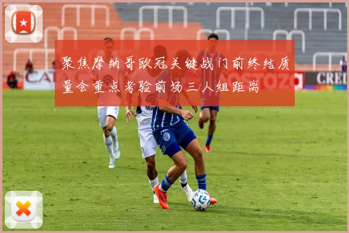 聚焦摩纳哥欧冠关键战门前终结质量会重点考验前场三人组距离