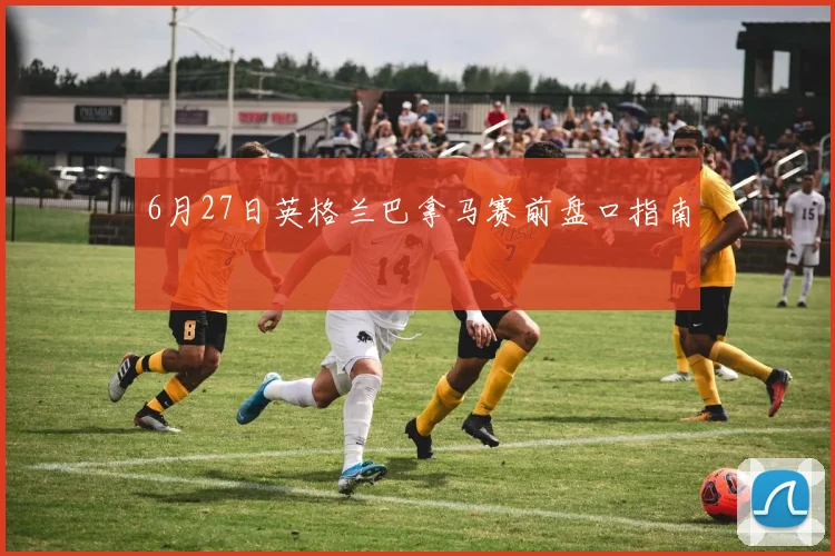 6月27日英格兰巴拿马赛前盘口指南