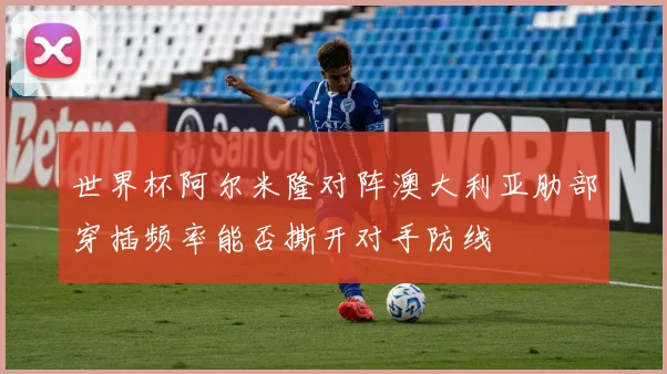世界杯阿尔米隆对阵澳大利亚肋部穿插频率能否撕开对手防线