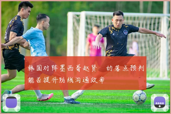 韩国对阵墨西哥赵贤祐的落点预判能否提升防线沟通效率