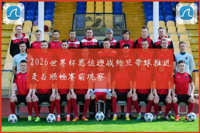 2026世界杯恩佐迎战约旦带球推进是否顺畅赛前观察