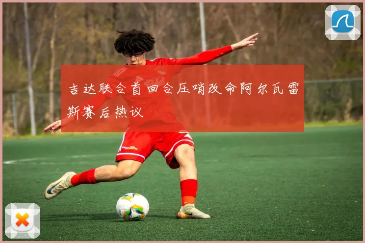 吉达联合首回合压哨改命阿尔瓦雷斯赛后热议